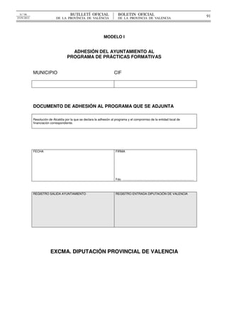 


  N.º 98                                BUTLLETÍ  OFICIAL                     BOLETIN  OFICIAL                                                                          91
25-IV-2012                   DE  LA  PROVÍNCIA  DE  VALÈNCIA                  DE  LA  PROVINCIA  DE  VALENCIA




                                                                MODELO I


                                       ADHESIÓN DEL AYUNTAMIENTO AL
                                     PROGRAMA DE PRÁCTICAS FORMATIVAS


             MUNICIPIO                                                  CIF




             DOCUMENTO DE ADHESIÓN AL PROGRAMA QUE SE ADJUNTA

             Resolución de Alcaldía por la que se declara la adhesión al programa y el compromiso de la entidad local de
             financiación correspondiente.




             FECHA                                                          FIRMA




                                                                            Fdo. ....................................................................................



             REGISTRO SALIDA AYUNTAMIENTO                                   REGISTRO ENTRADA DIPUTACIÓN DE VALENCIA




                         EXCMA. DIPUTACIÓN PROVINCIAL DE VALENCIA




                                                                                                                                                             
 