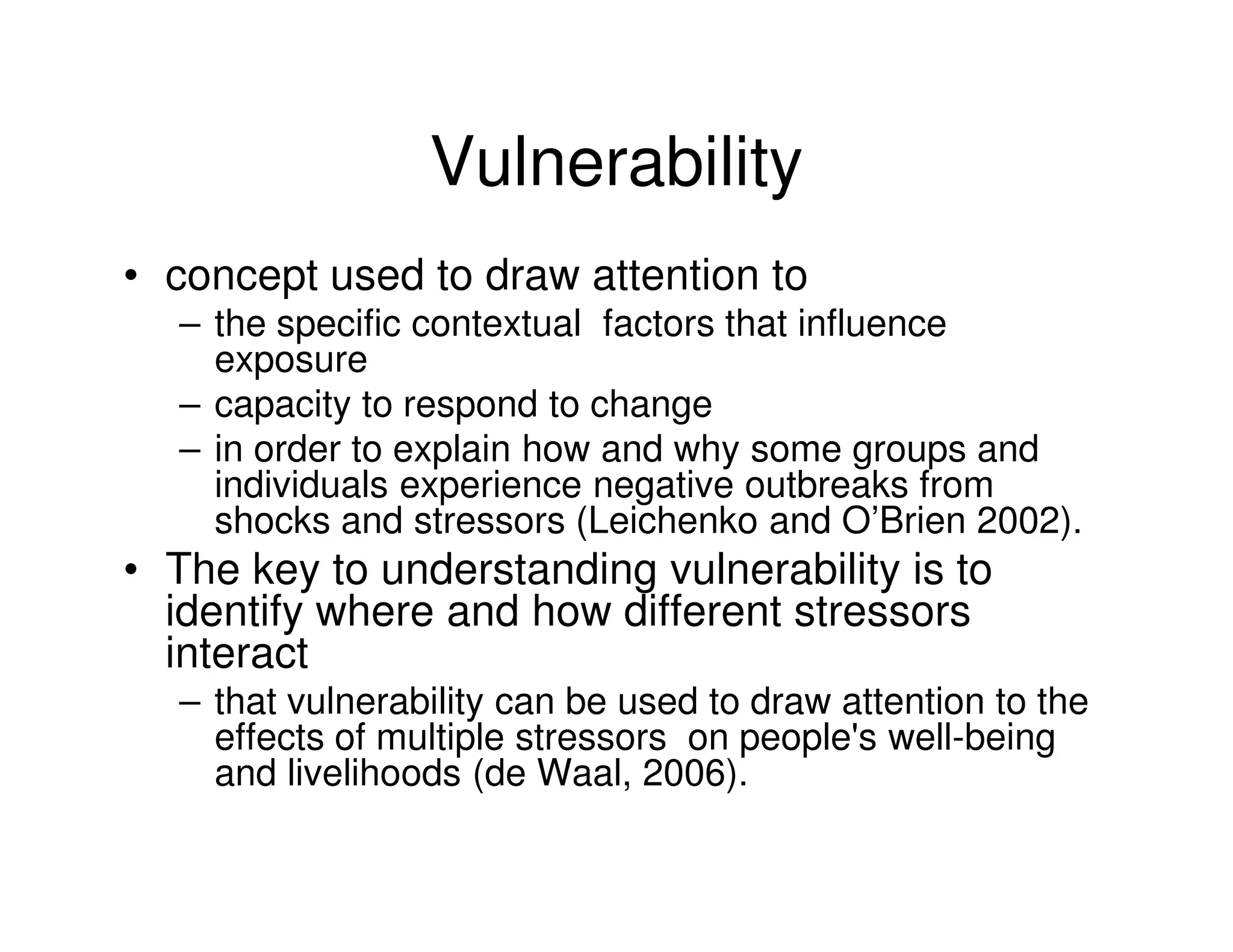 Vulnerability
• concept used to draw attention to
  – the specific contextual factors that influence
    exposure
  – capacity to respond to change
  – in order to explain how and why some groups and
    individuals experience negative outbreaks from
    shocks and stressors (Leichenko and O’Brien 2002).
• The key to understanding vulnerability is to
  identify where and how different stressors
  interact
  – that vulnerability can be used to draw attention to the
    effects of multiple stressors on people's well-being
    and livelihoods (de Waal, 2006).
 