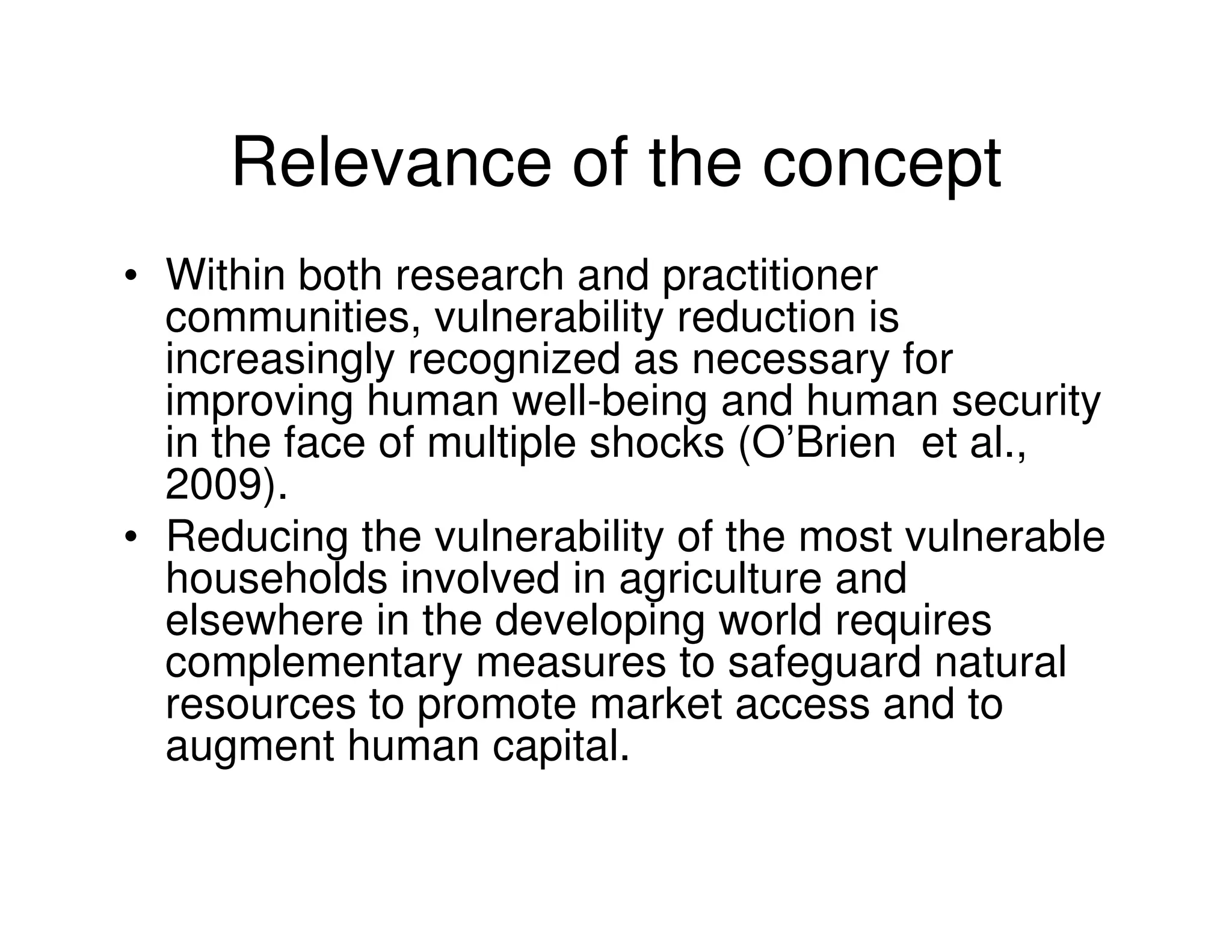 Relevance of the concept
• Within both research and practitioner
  communities, vulnerability reduction is
  increasingly recognized as necessary for
  improving human well-being and human security
  in the face of multiple shocks (O’Brien et al.,
  2009).
• Reducing the vulnerability of the most vulnerable
  households involved in agriculture and
  elsewhere in the developing world requires
  complementary measures to safeguard natural
  resources to promote market access and to
  augment human capital.
 