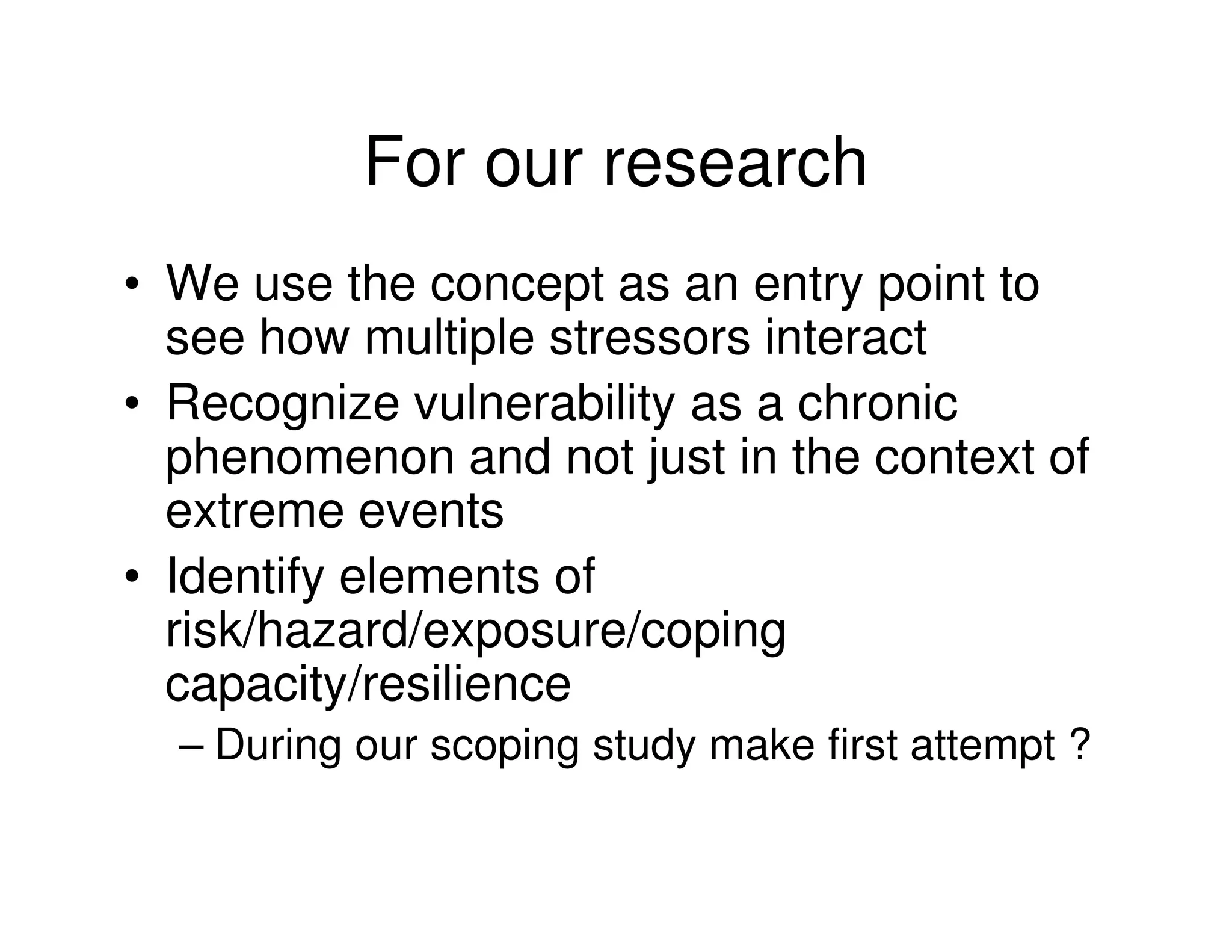For our research
• We use the concept as an entry point to
  see how multiple stressors interact
• Recognize vulnerability as a chronic
  phenomenon and not just in the context of
  extreme events
• Identify elements of
  risk/hazard/exposure/coping
  capacity/resilience
  – During our scoping study make first attempt ?
 
