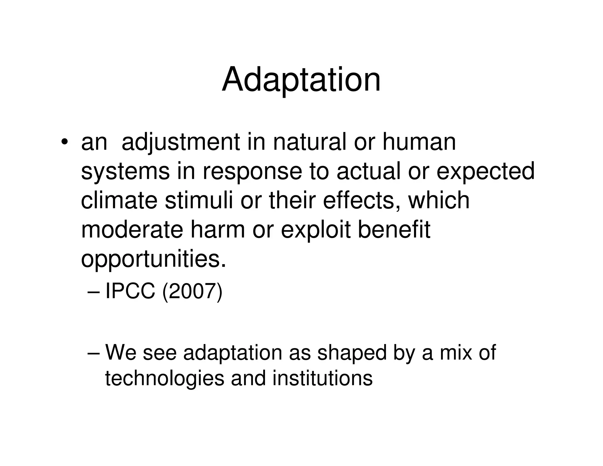 Adaptation
• an adjustment in natural or human
  systems in response to actual or expected
  climate stimuli or their effects, which
  moderate harm or exploit benefit
  opportunities.
  – IPCC (2007)

  – We see adaptation as shaped by a mix of
    technologies and institutions
 