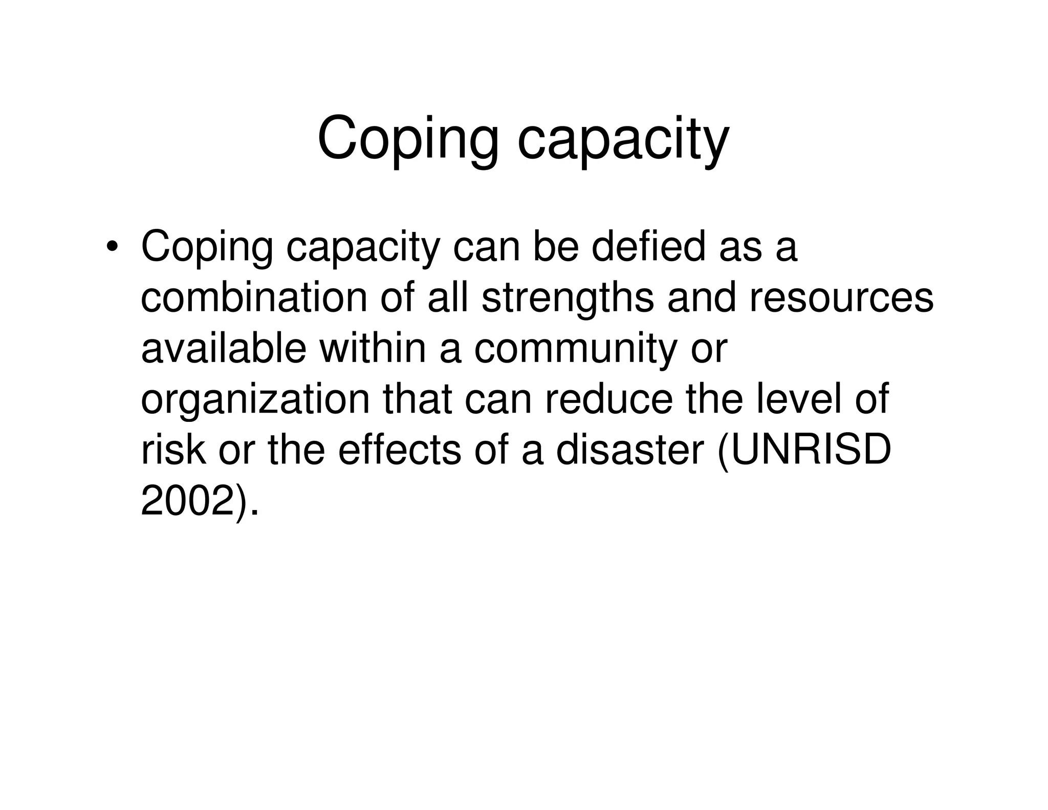 Coping capacity
• Coping capacity can be defied as a
  combination of all strengths and resources
  available within a community or
  organization that can reduce the level of
  risk or the effects of a disaster (UNRISD
  2002).
 