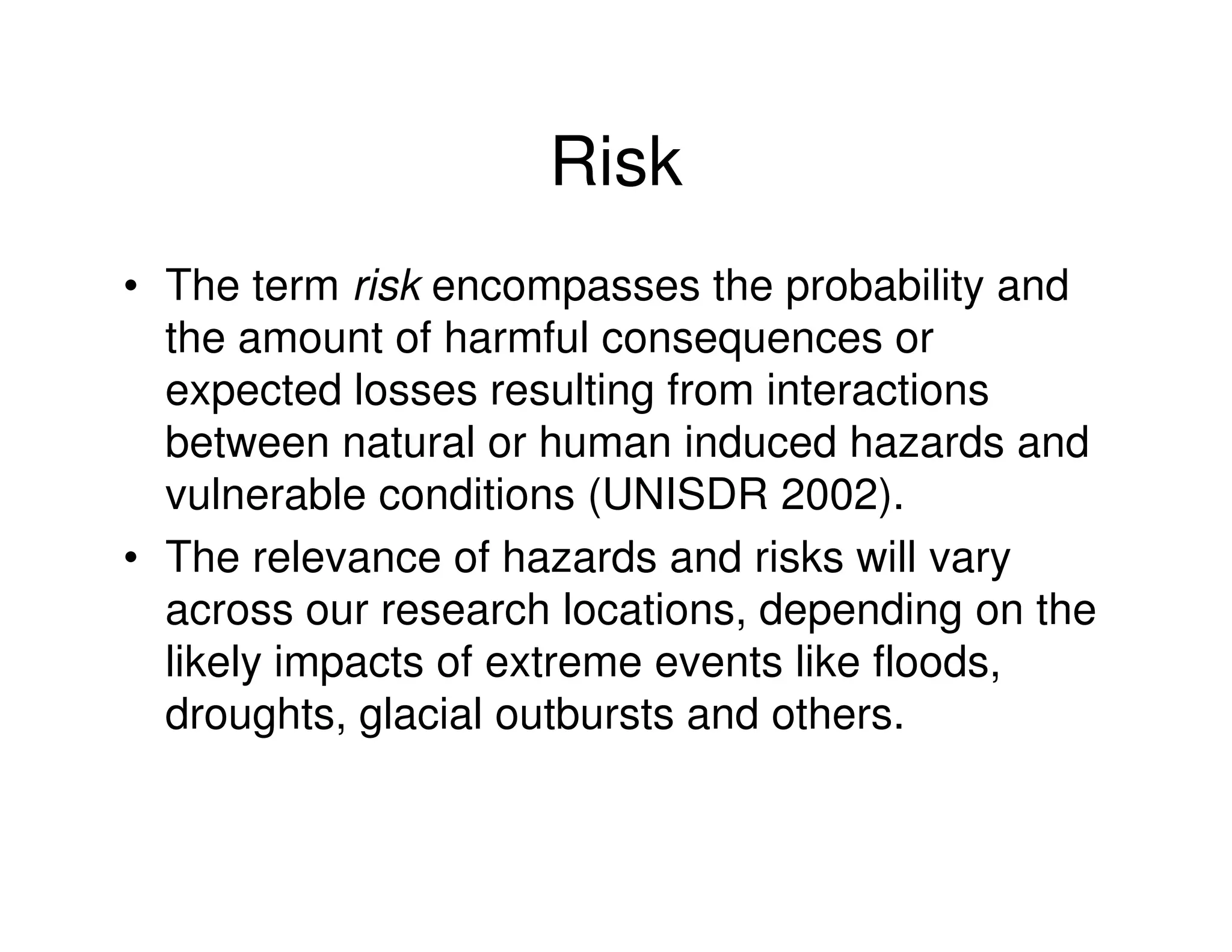 Risk
• The term risk encompasses the probability and
  the amount of harmful consequences or
  expected losses resulting from interactions
  between natural or human induced hazards and
  vulnerable conditions (UNISDR 2002).
• The relevance of hazards and risks will vary
  across our research locations, depending on the
  likely impacts of extreme events like floods,
  droughts, glacial outbursts and others.
 