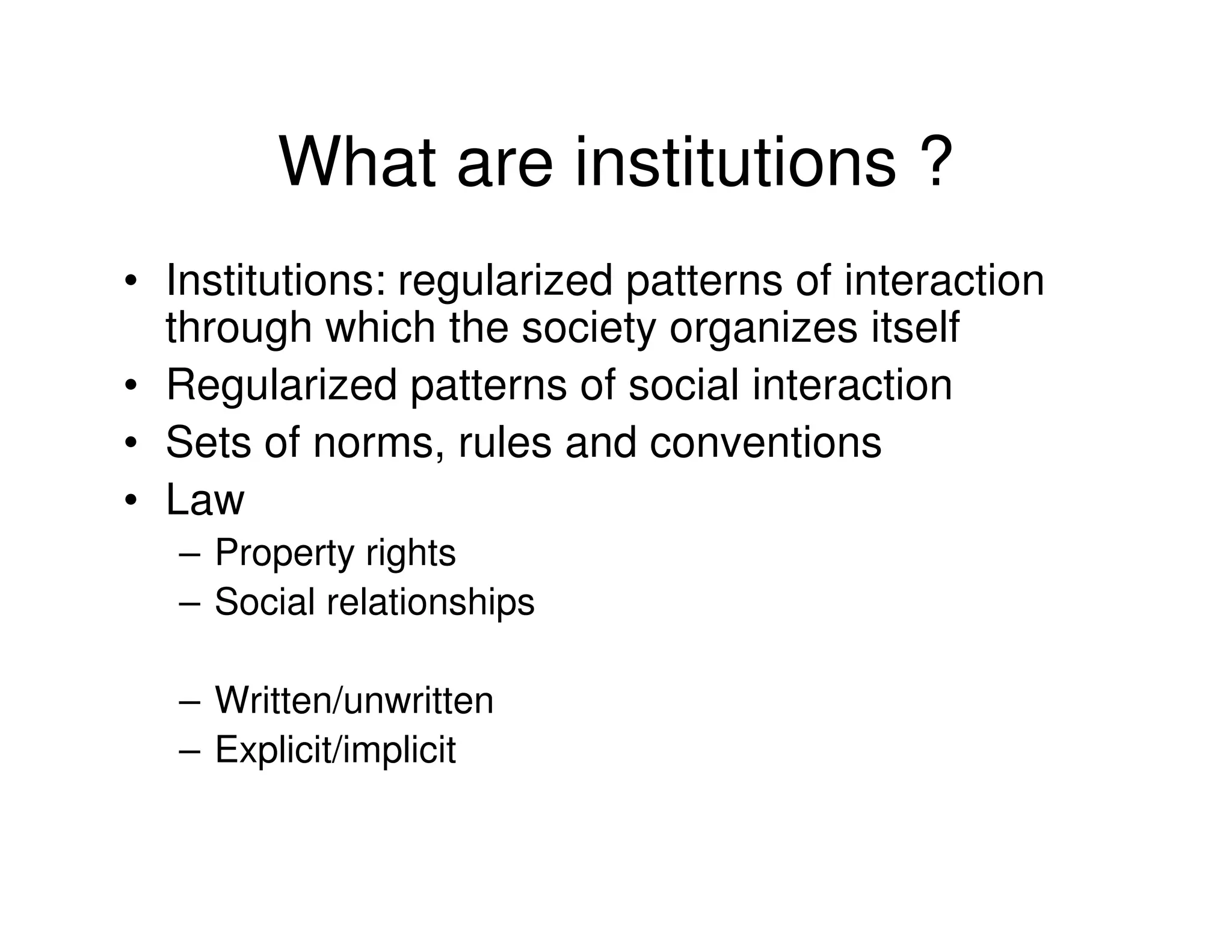 What are institutions ?
• Institutions: regularized patterns of interaction
  through which the society organizes itself
• Regularized patterns of social interaction
• Sets of norms, rules and conventions
• Law
   – Property rights
   – Social relationships

   – Written/unwritten
   – Explicit/implicit
 