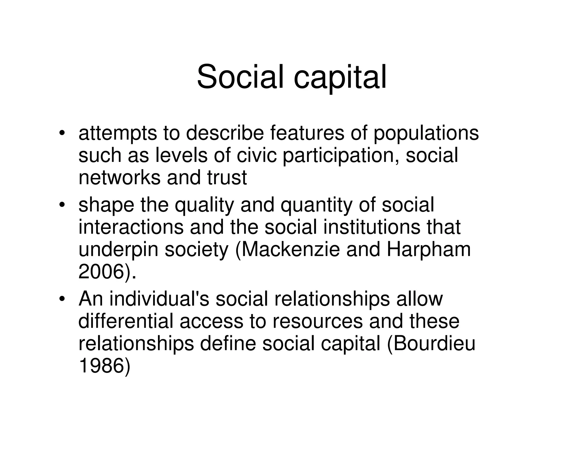 Social capital
• attempts to describe features of populations
  such as levels of civic participation, social
  networks and trust
• shape the quality and quantity of social
  interactions and the social institutions that
  underpin society (Mackenzie and Harpham
  2006).
• An individual's social relationships allow
  differential access to resources and these
  relationships define social capital (Bourdieu
  1986)
 