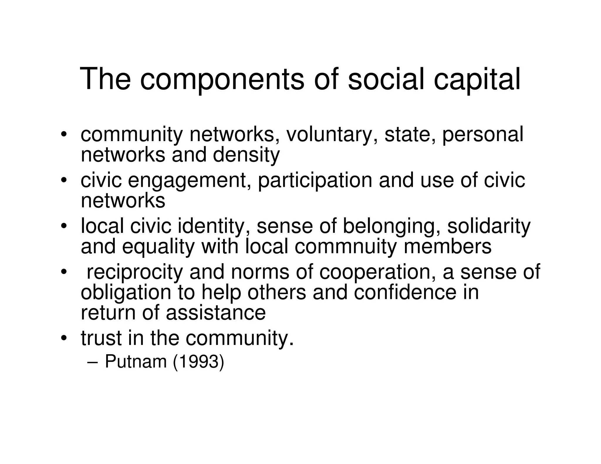 The components of social capital
• community networks, voluntary, state, personal
  networks and density
• civic engagement, participation and use of civic
  networks
• local civic identity, sense of belonging, solidarity
  and equality with local commnuity members
• reciprocity and norms of cooperation, a sense of
  obligation to help others and confidence in
  return of assistance
• trust in the community.
   – Putnam (1993)
 