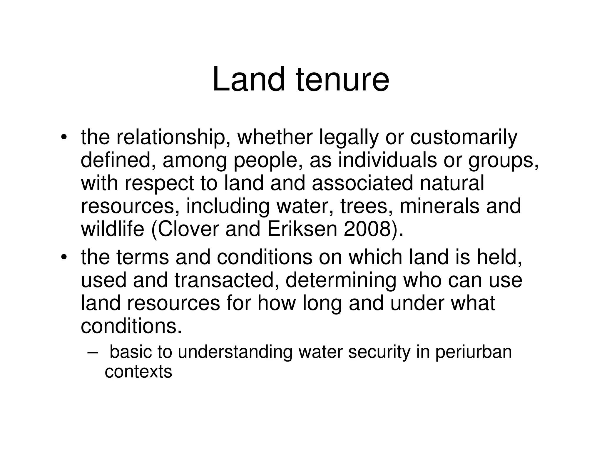 Land tenure
• the relationship, whether legally or customarily
  defined, among people, as individuals or groups,
  with respect to land and associated natural
  resources, including water, trees, minerals and
  wildlife (Clover and Eriksen 2008).
• the terms and conditions on which land is held,
  used and transacted, determining who can use
  land resources for how long and under what
  conditions.
  – basic to understanding water security in periurban
    contexts
 