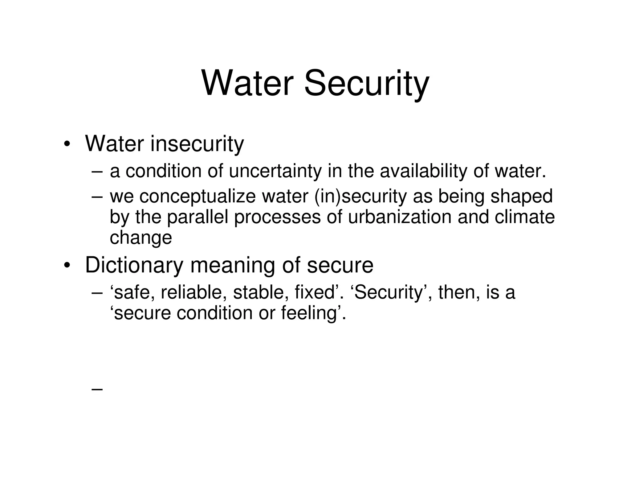 Water Security
• Water insecurity
  – a condition of uncertainty in the availability of water.
  – we conceptualize water (in)security as being shaped
    by the parallel processes of urbanization and climate
    change
• Dictionary meaning of secure
  – ‘safe, reliable, stable, fixed’. ‘Security’, then, is a
    ‘secure condition or feeling’.


  –
 