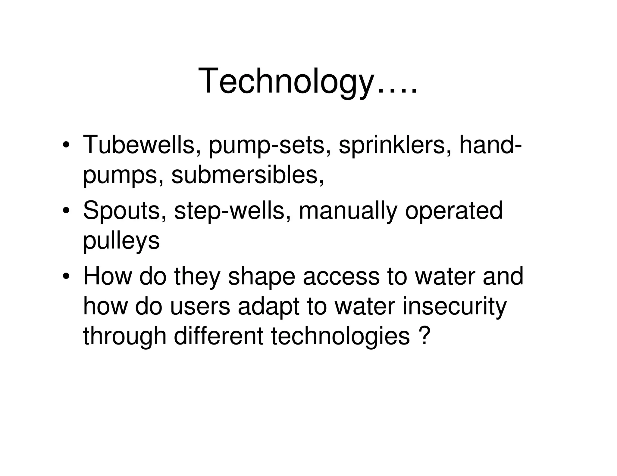 Technology….
• Tubewells, pump-sets, sprinklers, hand-
  pumps, submersibles,
• Spouts, step-wells, manually operated
  pulleys
• How do they shape access to water and
  how do users adapt to water insecurity
  through different technologies ?
 