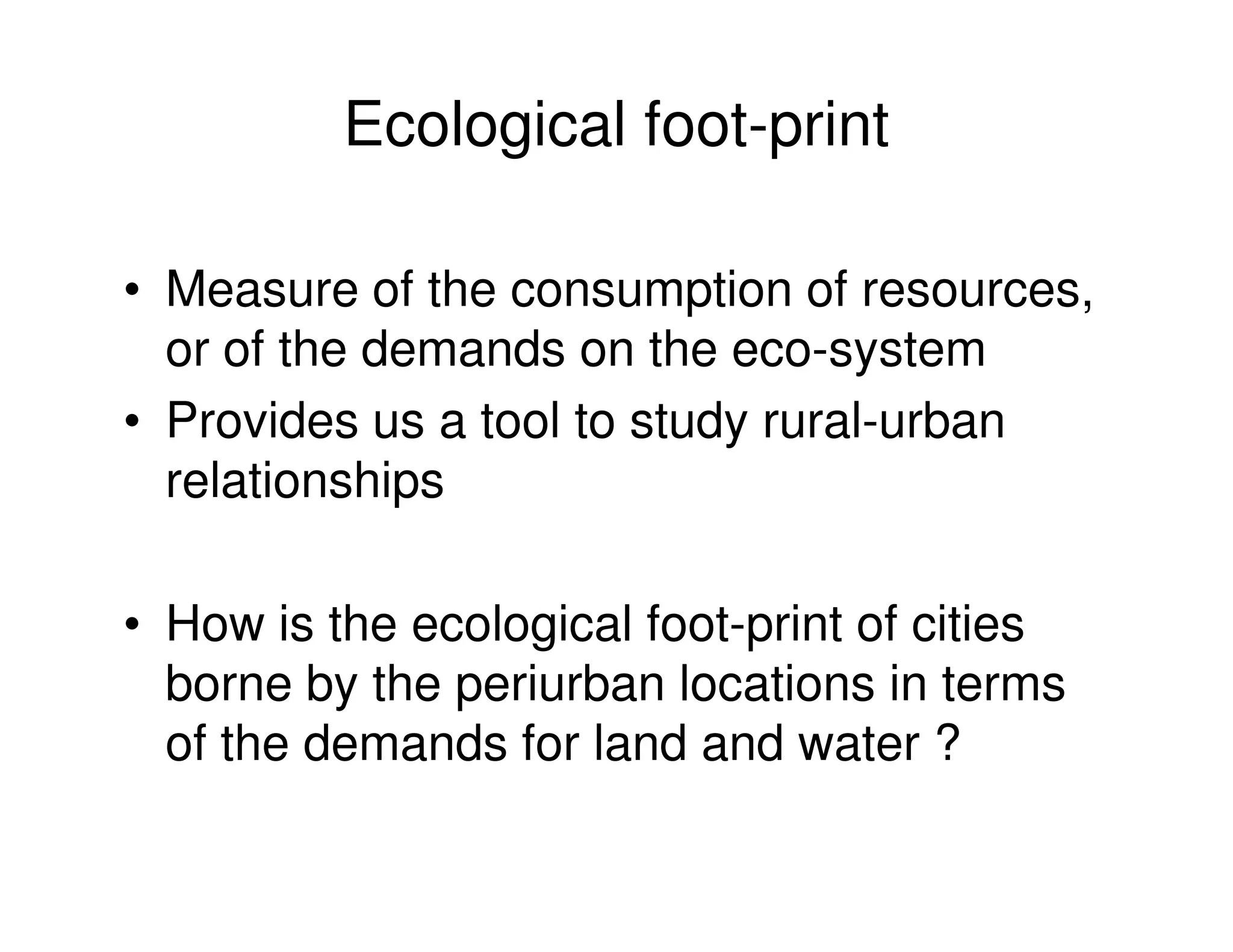Ecological foot-print

• Measure of the consumption of resources,
  or of the demands on the eco-system
• Provides us a tool to study rural-urban
  relationships

• How is the ecological foot-print of cities
  borne by the periurban locations in terms
  of the demands for land and water ?
 