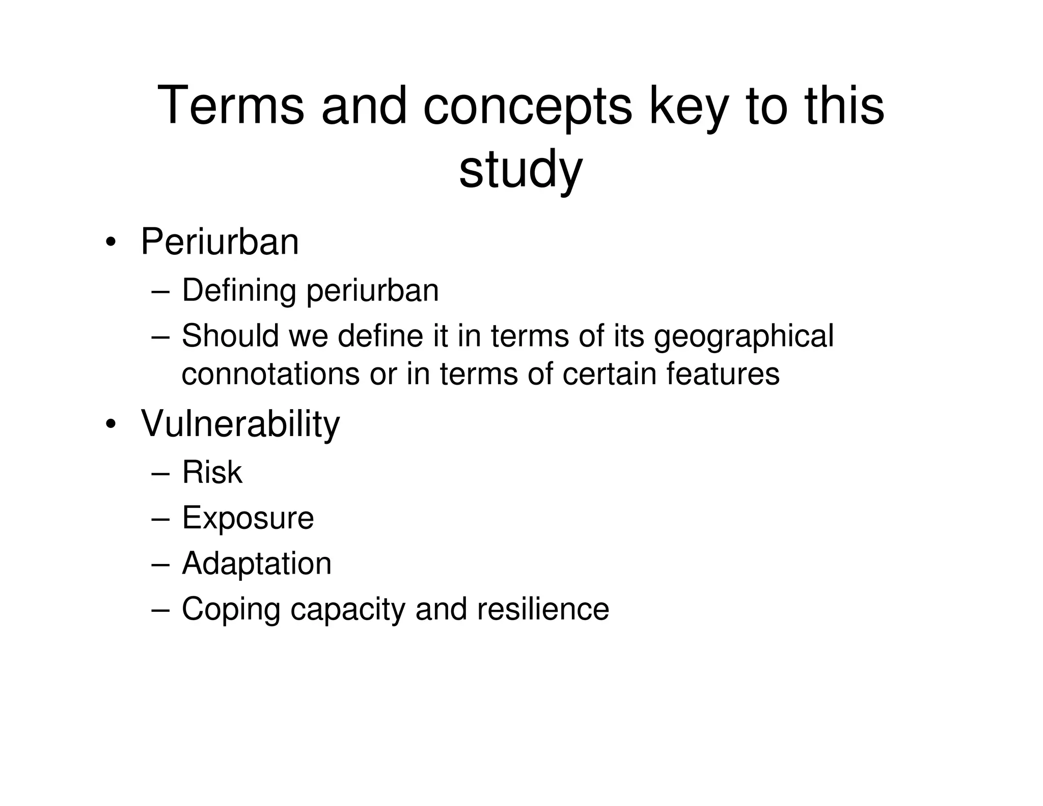 Terms and concepts key to this
              study
• Periurban
   – Defining periurban
   – Should we define it in terms of its geographical
     connotations or in terms of certain features
• Vulnerability
   –   Risk
   –   Exposure
   –   Adaptation
   –   Coping capacity and resilience
 