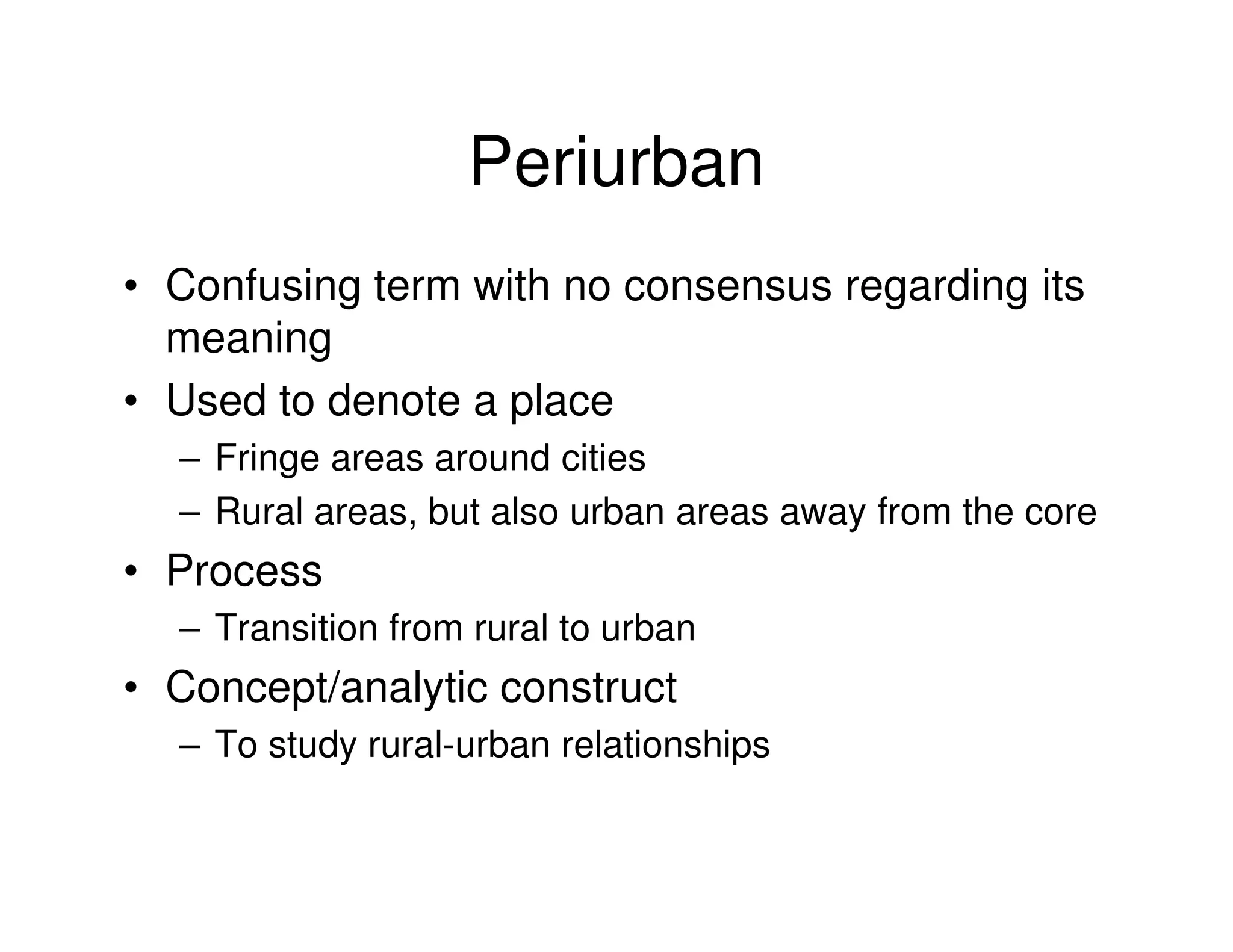 Periurban
• Confusing term with no consensus regarding its
  meaning
• Used to denote a place
  – Fringe areas around cities
  – Rural areas, but also urban areas away from the core
• Process
  – Transition from rural to urban
• Concept/analytic construct
  – To study rural-urban relationships
 