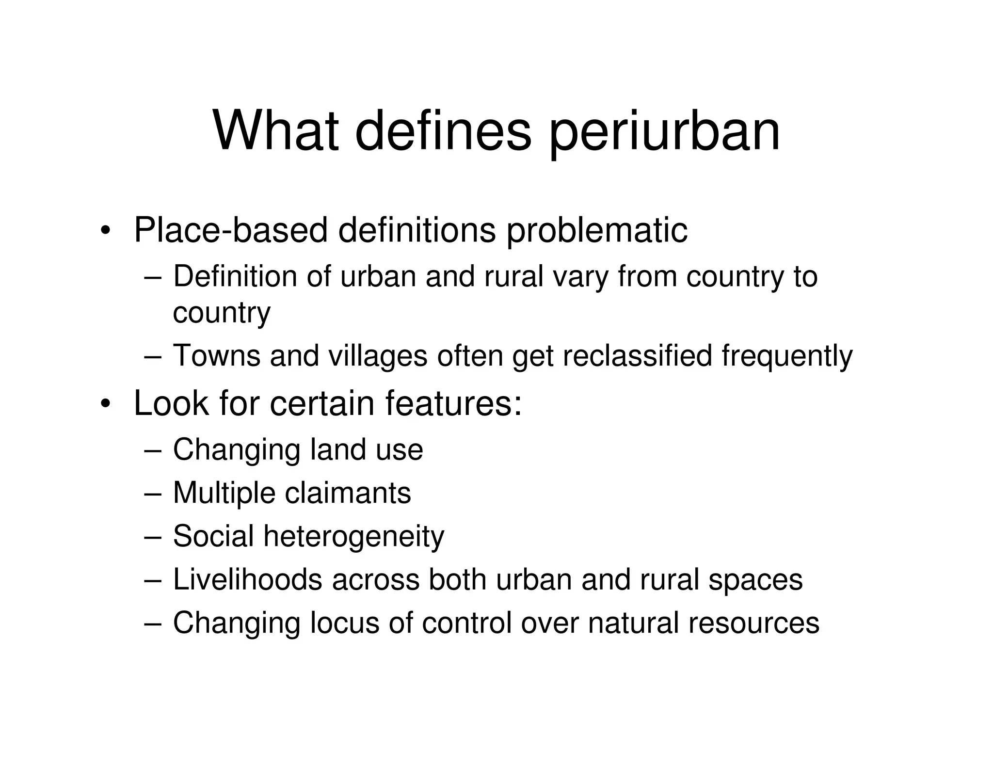 What defines periurban
• Place-based definitions problematic
  – Definition of urban and rural vary from country to
    country
  – Towns and villages often get reclassified frequently
• Look for certain features:
  –   Changing land use
  –   Multiple claimants
  –   Social heterogeneity
  –   Livelihoods across both urban and rural spaces
  –   Changing locus of control over natural resources
 