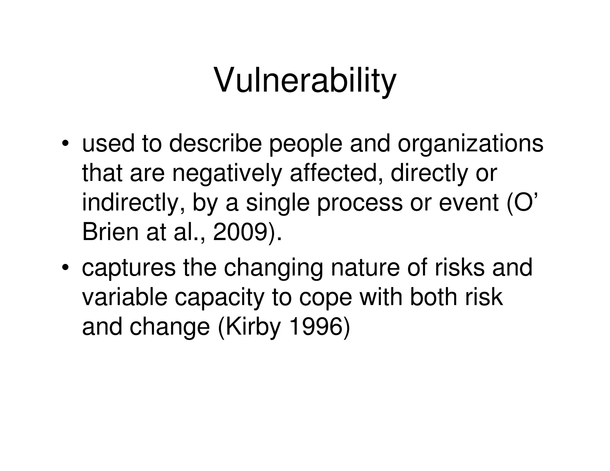 Vulnerability
• used to describe people and organizations
  that are negatively affected, directly or
  indirectly, by a single process or event (O’
  Brien at al., 2009).
• captures the changing nature of risks and
  variable capacity to cope with both risk
  and change (Kirby 1996)
 