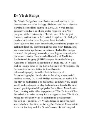 Dr Vivek Baliga 
Dr. Vivek Baliga has contributed several studies to the 
literature on vascular biology, diabetes, and heart disease. 
Earning his medical degree in 2000, Dr. Vivek Baliga 
currently conducts cardiovascular research in a PhD 
program at the University of Leeds, one of the largest 
research institutions in the United Kingdom. Dr. Baliga’s 
medical activities over the years have included 
investigations into stent thrombosis, circulating progenitor 
cell mobilization, diabetes mellitus and heart failure, and 
acute coronary syndrome. A native of India, Dr. Baliga 
received his primary, secondary, and higher education in 
his home country. He earned a Bachelor of Medicine, 
Bachelor of Surgery (MBBS) degree from the Manipal 
Academy of Higher Education in Mangalore. Dr. Vivek 
Baliga is a member of the Royal College of Physicians. He 
has received accreditation in transthoracic 
echocardiography from the British Society of 
Echocardiography. In addition to building a successful 
medical career, Dr. Vivek Baliga maintains an active life. 
He played badminton and basketball competitively in his 
youth and continues to play badminton at Leeds. He is an 
annual participant of the popular Bupa Great Manchester 
Run, running with other supporters of The Desk and Chair 
Foundation to raise money for the organization. The funds 
raised for the charity go to community development 
projects in Tanzania. Dr. Vivek Baliga is involved with 
several other charities, including the National Rheumatoid 
Arthritis Society and the Great Ormond Street Hospital 
 