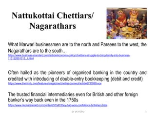 1Dr VK PDPU
Nattukottai Chettiars/
Nagarathars
What Marwari businessmen are to the north and Parsees to the west, the
Nagarathars are to the south…
https://www.business-standard.com/article/economy-policy/chettiars-struggle-to-bring-family-into-business-
113122601013_1.html
Often hailed as the pioneers of organised banking in the country and
credited with introducing of double-entry bookkeeping (debit and credit)
https://www.thehindu.com/features/magazine/chettiar-connect/article6730599.ece
The trusted financial intermediaries even for British and other foreign
banker’s way back even in the 1750s
https://www.deccanherald.com/content/55347/they-had-won-confidence-britishers.html
 
