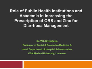 Role of Public Health Institutions and Academia in Increasing the Prescription of ORS and Zinc for Diarrhoea Management Dr. V.K. Srivastava, Professor of Social & Preventive Medicine & Head, Department of Hospital Administration, CSM Medical University, Lucknow  