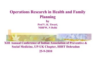 Operations Research in Health and Family Planning byProf V. K. Tiwari, NIHFW, N Delhi XIII Annual Conference of Indian Association of Preventive & Social Medicine, UP-UK Chapter, HIHT Dehradun 25-9-2010 