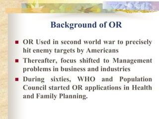 Background of OROR Used in second world war to precisely hit enemy targets by AmericansThereafter, focus shifted to Management problems in business and industriesDuring sixties, WHO and Population Council started OR applications in Health and Family Planning.