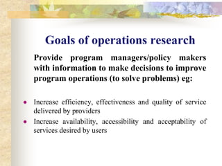 Goals of operations research 	Provide program managers/policy makers with information to make decisions to improve program operations (to solve problems) eg:Increase efficiency, effectiveness and quality of service delivered by providers