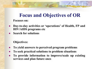 Increase availability, accessibility and acceptability of services desired by usersFocus and Objectives of OR	Focuses on:Day-to-day activities or ‘operations’ of Health, FP and HIV/AIDS programs etc