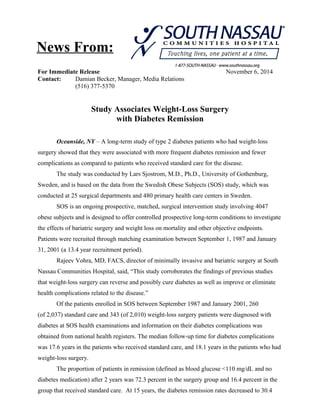 News From: 
For Immediate Release November 6, 2014 
Contact: Damian Becker, Manager, Media Relations 
(516) 377-5370 
Study Associates Weight-Loss Surgery 
with Diabetes Remission 
Oceanside, NY – A long-term study of type 2 diabetes patients who had weight-loss 
surgery showed that they were associated with more frequent diabetes remission and fewer 
complications as compared to patients who received standard care for the disease. 
The study was conducted by Lars Sjostrom, M.D., Ph.D., University of Gothenburg, 
Sweden, and is based on the data from the Swedish Obese Subjects (SOS) study, which was 
conducted at 25 surgical departments and 480 primary health care centers in Sweden. 
SOS is an ongoing prospective, matched, surgical intervention study involving 4047 
obese subjects and is designed to offer controlled prospective long-term conditions to investigate 
the effects of bariatric surgery and weight loss on mortality and other objective endpoints. 
Patients were recruited through matching examination between September 1, 1987 and January 
31, 2001 (a 13.4 year recruitment period). 
Rajeev Vohra, MD, FACS, director of minimally invasive and bariatric surgery at South 
Nassau Communities Hospital, said, “This study corroborates the findings of previous studies 
that weight-loss surgery can reverse and possibly cure diabetes as well as improve or eliminate 
health complications related to the disease.” 
Of the patients enrolled in SOS between September 1987 and January 2001, 260 
(of 2,037) standard care and 343 (of 2,010) weight-loss surgery patients were diagnosed with 
diabetes at SOS health examinations and information on their diabetes complications was 
obtained from national health registers. The median follow-up time for diabetes complications 
was 17.6 years in the patients who received standard care, and 18.1 years in the patients who had 
weight-loss surgery. 
The proportion of patients in remission (defined as blood glucose <110 mg/dL and no 
diabetes medication) after 2 years was 72.3 percent in the surgery group and 16.4 percent in the 
group that received standard care. At 15 years, the diabetes remission rates decreased to 30.4 
 
