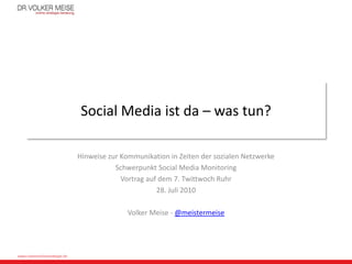 Social Media ist da – was tun?

                              Hinweise zur Kommunikation in Zeiten der sozialen Netzwerke
                                         Schwerpunkt Social Media Monitoring
                                           Vortrag auf dem 7. Twittwoch Ruhr
                                                      28. Juli 2010

                                             Volker Meise - @meistermeise




www.meiseonlinestrategie.de
 