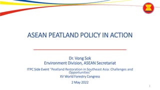 1
ASEAN PEATLAND POLICY IN ACTION
Dr. Vong Sok
Environment Division, ASEAN Secretariat
ITPC Side Event “Peatland Restoration in Southeast Asia: Challenges and
Opportunities”
XV World Forestry Congress
2 May 2022
 