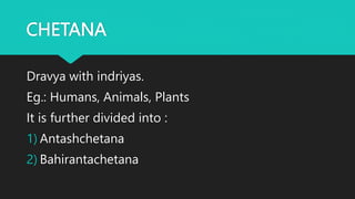 CHETANA
Dravya with indriyas.
Eg.: Humans, Animals, Plants
It is further divided into :
1) Antashchetana
2) Bahirantachetana
 