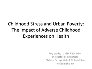Childhood Stress and Urban Poverty:
The Impact of Adverse Childhood
Experiences on Health
Roy Wade, Jr. MD, PhD, MPH
Instructor of Pediatrics
Children’s Hospital of Philadelphia
Philadelphia PA
 