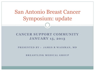 San Antonio Breast Cancer
   Symposium: update

CANCER SUPPORT COMMUNITY
     JANUARY 15, 2013

 PRESENTED BY : JAMES R WAISMAN, MD


     BREASTLINK MEDICAL GROUP
 