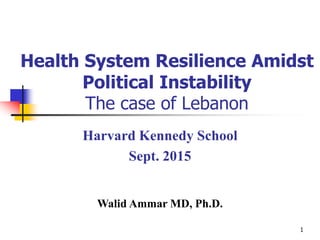 1
Health System Resilience Amidst
Political Instability
The case of Lebanon
Harvard Kennedy School
Sept. 2015
Walid Ammar MD, Ph.D.
 