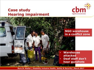 Buro Dr Walter | Disability inclusive Health, Safety & Security | March 2017
Case study
Hearing impairment
• Warehouse
attacked
• Deaf staff don’t
hear gunshots
NGO warehouse
in a conflict zone
 