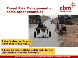 Buro Dr Walter | Disability inclusive Health, Safety & Security | March 2017
Travel Risk Management -
some other examples
A blind traveler’s flight is delayed; further
information is on the monitors…
A deaf aidworker is on a
flight that is diverted…
 
