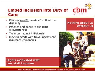 Buro Dr Walter | Disability inclusive Health, Safety & Security | March 2017
Embed inclusion into Duty of
Care
• Discuss specific needs of staff with a
disability.
• Practice and adapt to changing
circumstances
• Train teams, not individuals
• Discuss needs with travel agents and
insurance companies
Highly motivated staff
Low staff turnover
Nothing about us
without us
 