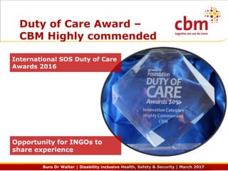 Buro Dr Walter | Disability inclusive Health, Safety & Security | March 2017
Duty of Care Award –
CBM Highly commended
International SOS Duty of Care
Awards 2016
Opportunity for INGOs to
share experience
 