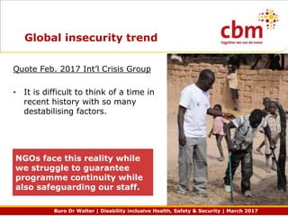 Buro Dr Walter | Disability inclusive Health, Safety & Security | March 2017
Global insecurity trend
Quote Feb. 2017 Int’l Crisis Group
• It is difficult to think of a time in
recent history with so many
destabilising factors.
NGOs face this reality while
we struggle to guarantee
programme continuity while
also safeguarding our staff.
 