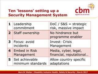 Buro Dr Walter | Disability inclusive Health, Safety & Security | March 2017
Ten ‘lessons’ setting up a
Security Management System
1 Leadership
commitment
DoC / S&S = strategic
risk, massive impact
2 Staff ownership No hindrance but
programme enabler
3 Focus: avoid
incidents
Invest: Crisis
Management
4 Embed in Risk
Management
Media, cyber, legal,
financial, reputational…
5 Set achievable
minimum standards
Allow country specific
adaptations
 