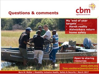 Buro Dr Walter | Disability inclusive Health, Safety & Security | March 2017
Questions & comments
Open to sharing
resources
www.cbm.org
Tom.vanHerwijnen@cbm.org
My ‘end of year
targets’ ……
• Harsh reality
• Aidworkers return
home safely
 