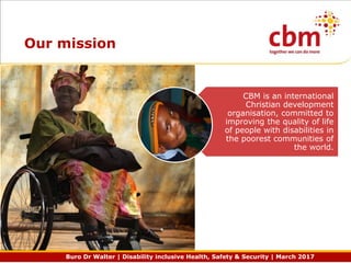 Buro Dr Walter | Disability inclusive Health, Safety & Security | March 2017
Our mission
CBM is an international
Christian development
organisation, committed to
improving the quality of life
of people with disabilities in
the poorest communities of
the world.
 