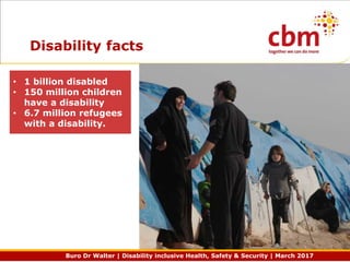 Buro Dr Walter | Disability inclusive Health, Safety & Security | March 2017
Disability facts
• 1 billion disabled
• 150 million children
have a disability
• 6.7 million refugees
with a disability.
 