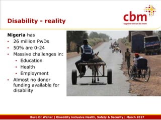 Buro Dr Walter | Disability inclusive Health, Safety & Security | March 2017
Disability - reality
Nigeria has
• 26 million PwDs
• 50% are 0-24
• Massive challenges in:
• Education
• Health
• Employment
• Almost no donor
funding available for
disability
 