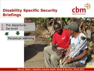 Buro Dr Walter | Disability inclusive Health, Safety & Security | March 2017
Disability Specific Security
Briefings
1. Pre departure
2. De-brief
Perpetual learning
 
