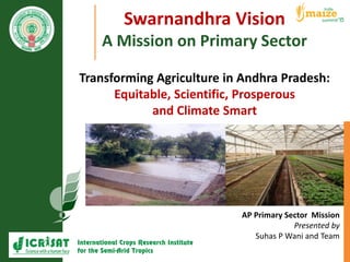 Swarnandhra Vision
A Mission on Primary Sector
Transforming Agriculture in Andhra Pradesh:
Equitable, Scientific, Prosperous
and Climate Smart
AP Primary Sector Mission
Presented by
Suhas P Wani and Team
 