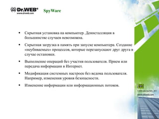 SpyWare



   Скрытная установка на компьютер. Деинсталляция в
    большинстве случаев невозможна.
   Скрытная загрузка в память при запуске компьютера. Создание
    «неубиваемых» процессов, которые перезапускают друг друга в
    случае остановки.
   Выполнение операций без участия пользователя. Прием или
    передача информации в Интернет.
   Модификация системных настроек без ведома пользователя.
    Например, изменения уровня безопасности.
   Изменение информации или информационных потоков.
 