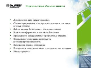 Перечень типов объектов защиты




   Линии связи и сети передачи данных
   Сетевые программные и аппаратные средства, в том числе
    сетевые серверы
   Файлы данных, базы данных, хранилища данных
   Носители информации, в том числе бумажные
   Прикладные и общесистемные программные средства
   Программно-технические компоненты
    автоматизированных систем
   Помещения, здания, сооружения
   Платежные и информационные технологические процессы
   Бизнес-процессы
 