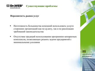 Существующие проблемы


Неразвитость рынка услуг



   Неготовность большинства компаний использовать услуги
    сторонних организаций как по аудиту, так и по реализации
    требований законодательства

   Отсутствие традиций использования программно-аппаратных
    комплексов, позволяющих решить задачи предприятий с
    минимальными усилиями
 