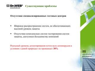 Существующие проблемы


Отсутствие специализированных тестовых центров



   Широкое распространение систем, не обеспечивающих
    высокий уровень защиты

   Отсутствие комплексных систем тестирования систем
    защиты, доступных большинству компаний


Реальный уровень детектирования почти всех антивирусов в
условиях «дикой природы» не превышает 30%
 