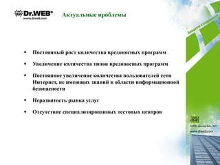 Актуальные проблемы




   Постоянный рост количества вредоносных программ

   Увеличение количества типов вредоносных программ

   Постоянное увеличение количества пользователей сети
    Интернет, не имеющих знаний в области информационной
    безопасности

   Неразвитость рынка услуг

   Отсутствие специализированных тестовых центров
 