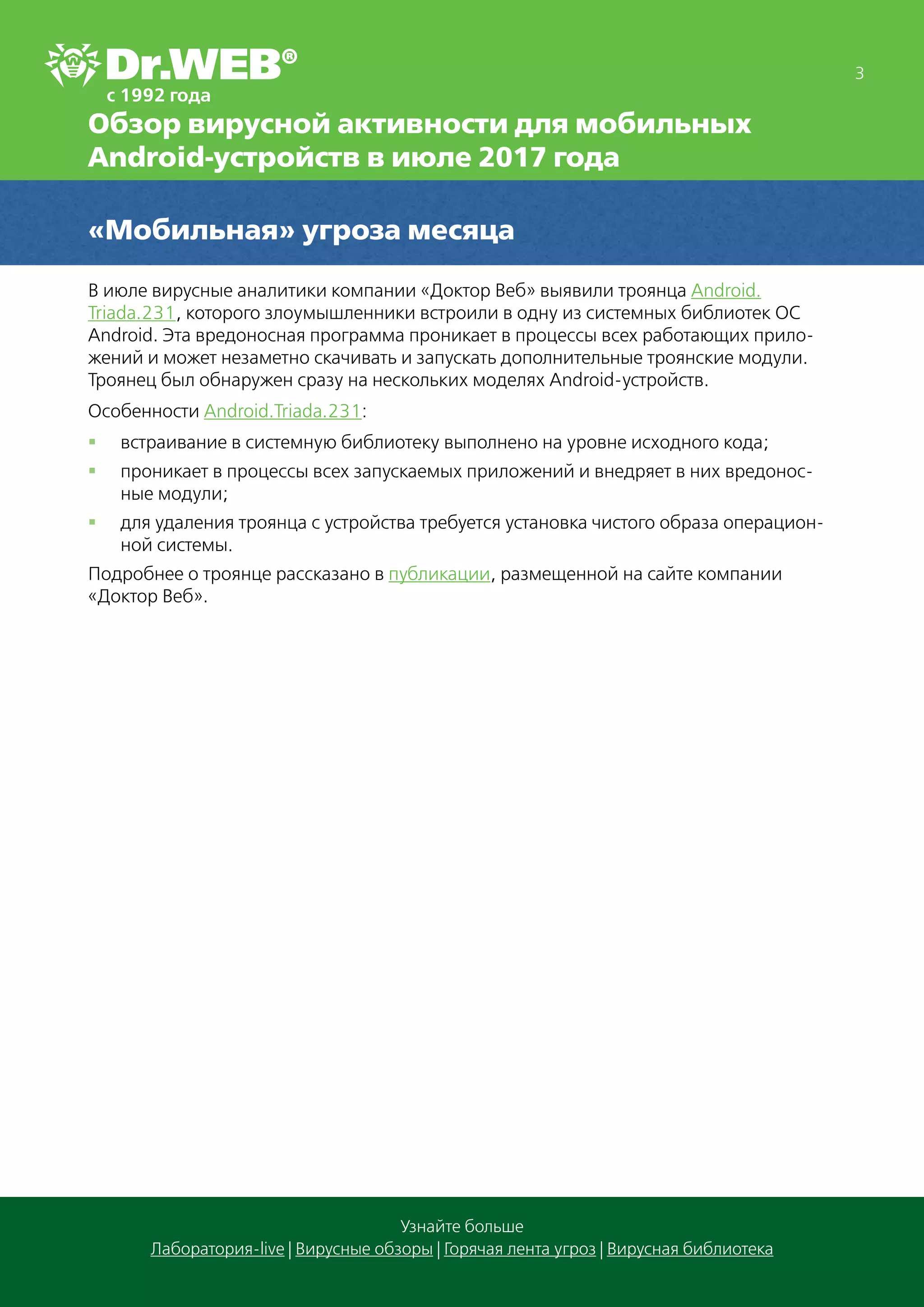 3
Узнайте больше
Лаборатория-live | Вирусные обзоры | Горячая лента угроз | Вирусная библиотека
Обзор вирусной активности для мобильных
Android-устройств в июле 2017 года
«Мобильная» угроза месяца
В июле вирусные аналитики компании «Доктор Веб» выявили троянца Android.
Triada.231, которого злоумышленники встроили в одну из системных библиотек ОС
Android. Эта вредоносная программа проникает в процессы всех работающих прило-
жений и может незаметно скачивать и запускать дополнительные троянские модули.
Троянец был обнаружен сразу на нескольких моделях Android-устройств.
Особенности Android.Triada.231:
§§ встраивание в системную библиотеку выполнено на уровне исходного кода;
§§ проникает в процессы всех запускаемых приложений и внедряет в них вредонос-
ные модули;
§§ для удаления троянца с устройства требуется установка чистого образа операцион-
ной системы.
Подробнее о троянце рассказано в публикации, размещенной на сайте компании
«Доктор Веб».
 